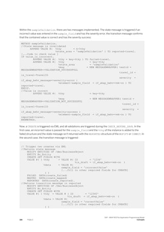 Within the sampleValidation, there are two messages implemented. The state message is triggered if an
incorrect value was entered in the sample_field and has the severity error, the transition message confirms
that the contained value is correct and has the severity success:
METHOD sampleValidation.
//State message is invalidated
APPEND VALUE #( %tky = k-%tky
%state_area = 'sampleValidation' ) TO reported-travel.
[...Code to check value ]
IF value_is_incorrect.
APPEND VALUE #( %tky = key-%tky ) TO failed-travel.
APPEND VALUE #( %tky = key-%tky
%state_area = 'sampleValidation'
%msg = NEW MESSAGEWRAPPER( textid =
MESSAGEWRAPPER=>VALIDATION_SUCCESSFULL
travel_id =
ls_travel-TravelID
severity =
if_abap_behv_message=>severity-error )
%element-sample_field = if_abap_behv=>mk-on ) TO
reported-travel.
ENDIF.
//Value is correct
APPEND VALUE #( %tky = key-%tky
%msg = NEW MESSAGEWRAPPER( textid =
MESSAGEWRAPPER=>VALIDATION_NOT_SUCCESSFUL
travel_id =
ls_travel-TravelID
severity =
if_abap_behv_message=>severity-success )
%element-sample_field = if_abap_behv=>mk-on ) TO
reported-travel.
ENDMETHOD.
Now, a CREATE is triggered via EML and all validations are triggered during the CHECK_BEFORE_SAVE. In the
first case, an incorrect value is passed for the sample_field and the %tky of the instance is added to the
failed structure and the state message isn't returned with the REPORTED structure of the MOFIFY or COMMIT. In
the second case, the transition message is triggered :
// Trigger two creates via EML
//Returns state message
MODIFY ENTITIES OF /dmo/BusinessObject
ENTITY Bo_Entity
CREATE SET FIELDS WITH
VALUE #( ( %tky = VALUE #( ID = '1234'
%is_draft = if_abap_behv=>mk-on )
%data = VALUE #(
sample_field = 'incorrectValue'
[...fill in other required fields for CREATE]
) )
FAILED DATA(create_failed)
MAPPED DATA(create_mapped)
REPORTED DATA(create_reported).
//Returns transition message in reported
MODIFY ENTITIES OF /Dmo/BusinessObject
ENTITY Bo_Entity
CREATE SET FIELDS WITH
VALUE #( ( %tky = VALUE # ( ID = '12345'
%is_draft = if_abap_behv=>mk-on )
%data = VALUE #(
sample_field = 'correctValue'
[...fill in other required fields for CREATE]
) )
186 PUBLIC
SAP - ABAP RESTful Application Programming Model
Concepts
 