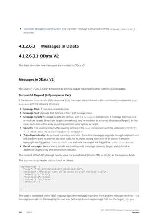 ● Transition Message Instance 12345: The transition message is returned with the prepare_reported_2
structure.
4.1.2.6.3 Messages in OData
4.1.2.6.3.1 OData V2
This topic describes how messages are modeled in OData V2.
Messages in OData V2
Messages in OData V2 aren’t modeled as entities, but are returned together with the business data.
Successful Request (http response 2xx)
If the request is successful (http response 2xx), messages are contained in the custom response header sap-
message with the following structure:
● Message Code: A machine-readable code
● Message Text: Message text defined in the T100 message class.
● Message Targets: Message targets are defined with the %element component. A message can have one
or multiple targets. If multiple targets are defined, they’re modeled as an array of additionalTargets. In this
case, each item in this array is a string with the same syntax as target.
● Severity: The severity reflects the severity defined in the %msg component with the statement SEVERITY
= IF_ABAP_BEHV_MESSAGE=>SEVERITY-SEVERITY.
● Transition indicator: An optional transition indicator - transition messages originate during transition from
one backend state to another backend state, for example, during execution of an action. Transition
messages are flagged as transition:true and state messages are flagged as transition:false.
● Detail messages: Zero or more details, each with a code, message, severity, target, and optional an
additionalTargets array and a transition indicator.
The content of the SAP-Message header uses the same format (Atom/XML or JSON) as the response body.
The sap-message header is structured as follows:
sap-message: {
"code": "DMO_BUSINESSOBJECT_MESSAGES/002",
"message": "Message text as defined in T100 message class",
"severity": "info",
"transition": true,
"target": "to_Target"
"details": [
]
}
The code is composed of the T100 message class the message originates from and the message identifier. This
message example has the severity info and was defined as transition message that has the target _Target.
188 PUBLIC
SAP - ABAP RESTful Application Programming Model
Concepts
 