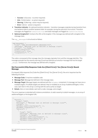 ○ Success: 1 (Success - no action required)
○ Info: 2 (Information - no action required)
○ Warning: 3 (Warning - action may be required)
○ Error: 4 (Error - action is required )
● Transition indicator: An optional transition indicator - transition messages originate during transition from
one backend state to another backend state, for example, during the execution of an action. Transition
messages are flagged as transition:true and state messages are flagged as transition:false.
● Optional longtextUrl: Contains the URL to the longtext, if the message was defined with a longtext in the
message class.
The sap__messages is structured as follows:
sap-messages: {
"code": "DMO_BUSINESSOBJECT_MESSAGES/002",
"message": "Message text as defined in message class",
"target": "to_Target"
"numericSeverity": "3",
"transition": true,
"longtextUrl": "..."
}
The code is composed of the message class the message originates from and the message identifier. This
message example has the severity warning (3) and was defined as transition message that has the target
_Target. Furthermore, the message was defined with a longtext.
Not Successful (Http Response Code 4xx [Client Error]/ 5xx [Server Error]): Bound
Massage
If a request (http response 2xx) Code 4xx [Client Error]/ 5xx [Server Error]), the error response has the
following structure:
● Message Code: A machine-readable code
● Message Text: Message text defined in the message class.
● Message Target: Message targets are defined with the %element component. A message can have one or
multiple targets. If multiple targets are defined, they’re modeled as an array of additionalTargets. In this
case, each item in this array is a string with the same syntax as target.
● Details: Zero or more details, each with a code, message, and a target.
The error response is extended with instance annotations, to add a severity to detail messages, or an array of
additionalTargets or the longtext URL:
{
"error": {
"code": "UF0",
"message": " "Message text as defined in message class"",
"target": "",
"@Common.additionalTargets": [],
"@Common.longtextUrl": "...",
"details": [
{
"code": "UF1",
"message": "Message text as defined in message class",
"target": "$_Target",
"@Common.additionalTargets": [],
"@Common.numericSeverity": 4,
"@Common.longtextUrl": "..."
},
...
SAP - ABAP RESTful Application Programming Model
Concepts PUBLIC 191
 