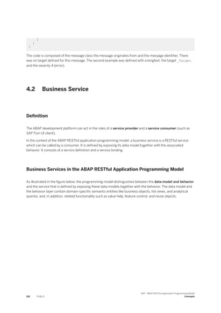 ]
}
}
The code is composed of the message class the message originates from and the message identifier. There
was no target defined for this message. The second example was defined with a longtext, the target _Target,
and the severity 4 (error).
4.2 Business Service
Definition
The ABAP development platform can act in the roles of a service provider and a service consumer (such as
SAP Fiori UI client).
In the context of the ABAP RESTful application programming model, a business service is a RESTful service
which can be called by a consumer. It is defined by exposing its data model together with the associated
behavior. It consists of a service definition and a service binding.
Business Services in the ABAP RESTful Application Programming Model
As illustrated in the figure below, the programming model distinguishes between the data model and behavior
and the service that is defined by exposing these data models together with the behavior. The data model and
the behavior layer contain domain-specific semantic entities like business objects, list views, and analytical
queries, and, in addition, related functionality such as value help, feature control, and reuse objects.
192 PUBLIC
SAP - ABAP RESTful Application Programming Model
Concepts
 