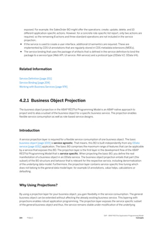 exposed. For example, the SalesOrder BO might offer the operations: create, update, delete, and 10
different application-specific actions. However, for a concrete role-specific list report, only two actions are
required, so the remaining 8 actions and three standard operations are not included in the service
projection..
● If the service is used to create a user interface, additional UI semantics are required. These are
implemented by CDS UI annotations that are regularly stored in CDS metadata extensions (MDEs).
● The service binding that uses the package of artifacts that is defined in the service definition to bind the
package to a service type (Web API, UI service, INA service) and a protocol type (OData V2, OData V4).
Related Information
Service Definition [page 201]
Service Binding [page 204]
Working with Business Services [page 974]
4.2.1 Business Object Projection
The business object projection in the ABAP RESTful Programming Model is an ABAP-native approach to
project and to alias a subset of the business object for a specific business service. The projection enables
flexible service consumption as well as role-based service designs.
Introduction
A service projection layer is required for a flexible service consumption of one business object. The basic
business object [page 1019] is service agnostic. That means, this BO is built independently from any OData
service [page 1032] application. The basic BO comprises the maximum range of features that can be applicable
by a service that exposes this BO. The projection layer is the first layer in the development flow of the ABAP
RESTful Programming Model that is service specific. When projecting the basic BO, you define the real
manifestation of a business object in an OData service. The business object projection entails that part (the
subset) of the BO structure and behavior that is relevant for the respective service, including denormalization
of the underlying data model. Furthermore, the projection layer contains service-specific fine-tuning which
does not belong to the general data model layer, for example UI annotations, value helps, calculations or
defaulting.
Why Using Projections?
By using a projection layer for your business object, you gain flexibility in the service consumption. The general
business object can be extended without affecting the already existing business service. This layering with
projections enables robust application programming. The projection layer exposes the service specific subset
of the general business object and thus, the service remains stable under modification of the underlying
194 PUBLIC
SAP - ABAP RESTful Application Programming Model
Concepts
 