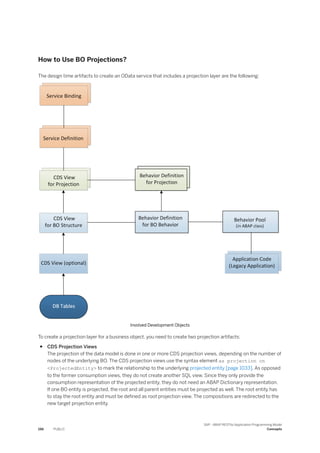 How to Use BO Projections?
The design time artifacts to create an OData service that includes a projection layer are the following:
Involved Development Objects
To create a projection layer for a business object, you need to create two projection artifacts:
● CDS Projection Views
The projection of the data model is done in one or more CDS projection views, depending on the number of
nodes of the underlying BO. The CDS projection views use the syntax element as projection on
<ProjectedEntity> to mark the relationship to the underlying projected entity [page 1033]. As opposed
to the former consumption views, they do not create another SQL view. Since they only provide the
consumption representation of the projected entity, they do not need an ABAP Dictionary representation.
If one BO entity is projected, the root and all parent entities must be projected as well. The root entity has
to stay the root entity and must be defined as root projection view. The compositions are redirected to the
new target projection entity.
196 PUBLIC
SAP - ABAP RESTful Application Programming Model
Concepts
 