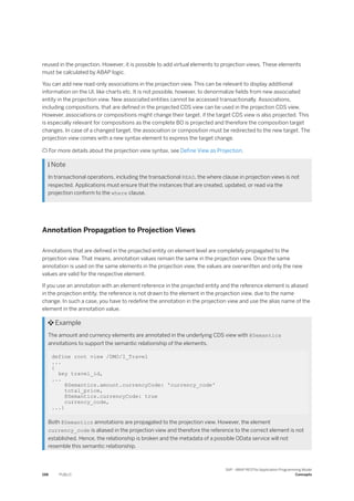 reused in the projection. However, it is possible to add virtual elements to projection views. These elements
must be calculated by ABAP logic.
You can add new read-only associations in the projection view. This can be relevant to display additional
information on the UI, like charts etc. It is not possible, however, to denormalize fields from new associated
entity in the projection view. New associated entities cannot be accessed transactionally. Associations,
including compositions, that are defined in the projected CDS view can be used in the projection CDS view.
However, associations or compositions might change their target, if the target CDS view is also projected. This
is especially relevant for compositions as the complete BO is projected and therefore the composition target
changes. In case of a changed target, the association or composition must be redirected to the new target. The
projection view comes with a new syntax element to express the target change.
 For more details about the projection view syntax, see Define View as Projection.
 Note
In transactional operations, including the transactional READ, the where clause in projection views is not
respected. Applications must ensure that the instances that are created, updated, or read via the
projection conform to the where clause.
Annotation Propagation to Projection Views
Annotations that are defined in the projected entity on element level are completely propagated to the
projection view. That means, annotation values remain the same in the projection view. Once the same
annotation is used on the same elements in the projection view, the values are overwritten and only the new
values are valid for the respective element.
If you use an annotation with an element reference in the projected entity and the reference element is aliased
in the projection entity, the reference is not drawn to the element in the projection view, due to the name
change. In such a case, you have to redefine the annotation in the projection view and use the alias name of the
element in the annotation value.
 Example
The amount and currency elements are annotated in the underlying CDS view with @Semantics
annotations to support the semantic relationship of the elements.
define root view /DMO/I_Travel
...
{
key travel_id,
...
@Semantics.amount.currencyCode: 'currency_code'
total_price,
@Semantics.currencyCode: true
currency_code,
...}
Both @Semantics annotations are propagated to the projection view. However, the element
currency_code is aliased in the projection view and therefore the reference to the correct element is not
established. Hence, the relationship is broken and the metadata of a possible OData service will not
resemble this semantic relationship.
198 PUBLIC
SAP - ABAP RESTful Application Programming Model
Concepts
 