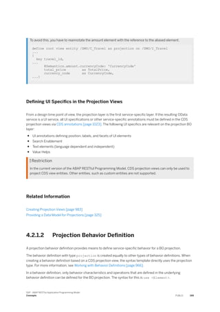 To avoid this, you have to reannotate the amount element with the reference to the aliased element.
define root view entity /DMO/C_Travel as projection on /DMO/I_Travel
...
{
key travel_id,
...
@Semantics.amount.currencyCode: 'CurrencyCode'
total_price as TotalPrice,
currency_code as CurrencyCode,
...}
Defining UI Specifics in the Projection Views
From a design time point of view, the projection layer is the first service-specific layer. If the resulting OData
service is a UI service, all UI specifications or other service-specific annotations must be defined in the CDS
projection views via CDS annotations [page 1023]. The following UI specifics are relevant on the projection BO
layer:
● UI annotations defining position, labels, and facets of UI elements
● Search Enablement
● Text elements (language dependent and independent)
● Value Helps
 Restriction
In the current version of the ABAP RESTful Programming Model, CDS projection views can only be used to
project CDS view entities. Other entities, such as custom entities are not supported.
Related Information
Creating Projection Views [page 983]
Providing a Data Model for Projections [page 325]
4.2.1.2 Projection Behavior Definition
A projection behavior definition provides means to define service-specific behavior for a BO projection.
The behavior definition with type projection is created equally to other types of behavior definitions. When
creating a behavior definition based on a CDS projection view, the syntax template directly uses the projection
type. For more information, see Working with Behavior Definitions [page 966].
In a behavior definition, only behavior characteristics and operations that are defined in the underlying
behavior definition can be defined for the BO projection. The syntax for this is use <Element>.
SAP - ABAP RESTful Application Programming Model
Concepts PUBLIC 199
 