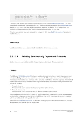 Connection.departure_time as DepartureTime,
Connection.arrival_time as ArrivalTime,
Connection.distance as Distance,
Connection.distance_unit as DistanceUnit
}
The source code above is used to define a quite simple CDS view named /DMO/I_Connection_R. This view is
implemented using a query that performs a SELECT statement, where the database table /dmo/connection is
used as the data source. The select list includes a set of fields that are relevant for the scenario. The KEY
elements in the selection list are used to define the key field semantics of the CDS view.
When the data definition source is activated, the entity of the CDS view /DMO/I_Connection_R is created in
ABAP Dictionary.
Next Steps
Mark the element Distance as semantically related to the element DistanceUnit.
3.2.1.2.1 Relating Semantically Dependent Elements
Use the @Semantics annotation to relate the quantity element to its unit of measure element.
Context
The CDS view /DMO/I_Connection_R that you created contains elements that are heavily dependent on each
other semantically, namely Distance and DistanceUnit. In CDS, you can use semantic annotations to
standardize semantics that have an impact on the consumer side for these elements. In general, elements that
need to be marked as having semantic content to guarantee that they are handled correctly are elements that
contain the following:
● Amounts of money
These elements need a reference to the currency related to this element.
● Amounts of measures
These elements need a reference to the unit of measure related to this element.
If you create annotations that define a link to the unit for the amounts, the amounts and their units are always
handled as being dependent on each other in the OData service. On UIs in particular, amounts are displayed
with the correct decimals with regard to their unit.
In the CDS view /DMO/I_Connection_R, you therefore need to proceed as described in the following to always
display the distance together with the distance unit.
20 PUBLIC
SAP - ABAP RESTful Application Programming Model
Getting Started
 