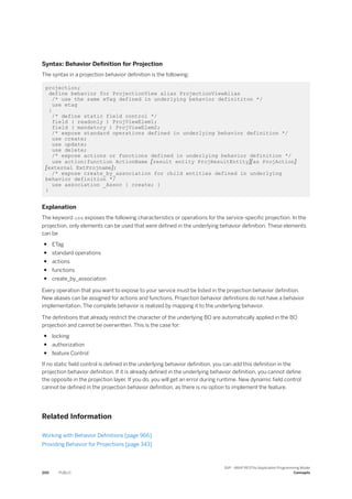 Syntax: Behavior Definition for Projection
The syntax in a projection behavior definition is the following:
projection;
define behavior for ProjectionView alias ProjectionViewAlias
/* use the same eTag defined in underlying behavior definititon */
use etag
{
/* define static field control */
field ( readonly ) ProjViewElem1;
field ( mandatory ) ProjViewElem2;
/* expose standard operations defined in underlying behavior definition */
use create;
use update;
use delete;
/* expose actions or functions defined in underlying behavior definition */
use action|function ActionName [result entity ProjResultEntity][as ProjAction]
[external ExtProjname];
/* expose create_by_association for child entities defined in underlying
behavior definition */
use association _Assoc { create; }
}
Explanation
The keyword use exposes the following characteristics or operations for the service-specific projection. In the
projection, only elements can be used that were defined in the underlying behavior definition. These elements
can be
● ETag
● standard operations
● actions
● functions
● create_by_association
Every operation that you want to expose to your service must be listed in the projection behavior definition.
New aliases can be assigned for actions and functions. Projection behavior definitions do not have a behavior
implementation. The complete behavior is realized by mapping it to the underlying behavior.
The definitions that already restrict the character of the underlying BO are automatically applied in the BO
projection and cannot be overwritten. This is the case for:
● locking
● authorization
● feature Control
If no static field control is defined in the underlying behavior definition, you can add this definition in the
projection behavior definition. If it is already defined in the underlying behavior definition, you cannot define
the opposite in the projection layer. If you do, you will get an error during runtime. New dynamic field control
cannot be defined in the projection behavior definition, as there is no option to implement the feature.
Related Information
Working with Behavior Definitions [page 966]
Providing Behavior for Projections [page 343]
200 PUBLIC
SAP - ABAP RESTful Application Programming Model
Concepts
 