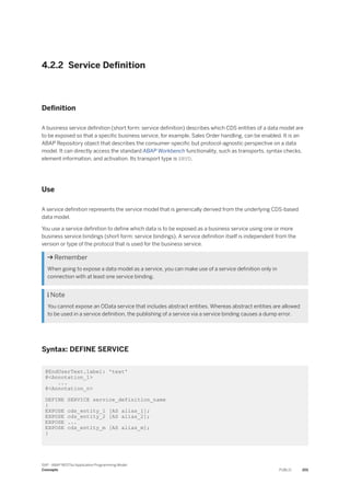 4.2.2 Service Definition
Definition
A business service definition (short form: service definition) describes which CDS entities of a data model are
to be exposed so that a specific business service, for example, Sales Order handling, can be enabled. It is an
ABAP Repository object that describes the consumer-specific but protocol-agnostic perspective on a data
model. It can directly access the standard ABAP Workbench functionality, such as transports, syntax checks,
element information, and activation. Its transport type is SRVD.
Use
A service definition represents the service model that is generically derived from the underlying CDS-based
data model.
You use a service definition to define which data is to be exposed as a business service using one or more
business service bindings (short form: service bindings). A service definition itself is independent from the
version or type of the protocol that is used for the business service.
 Remember
When going to expose a data model as a service, you can make use of a service definition only in
connection with at least one service binding.
 Note
You cannot expose an OData service that includes abstract entities. Whereas abstract entities are allowed
to be used in a service definition, the publishing of a service via a service binding causes a dump error.
Syntax: DEFINE SERVICE
@EndUserText.label: 'text'
@<Annotation_1>
...
@<Annotation_n>
DEFINE SERVICE service_definition_name
{
EXPOSE cds_entity_1 [AS alias_1];
EXPOSE cds_entity_2 [AS alias_2];
EXPOSE ...
EXPOSE cds_entity_m [AS alias_m];
}
SAP - ABAP RESTful Application Programming Model
Concepts PUBLIC 201
 