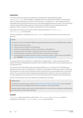 Explanation
The source code of the actual service definition is preceded by the optional CDS annotation
@EndUserText.label that is available for all objects which can contain CDS annotations. The annotation
value is a character string with a maximum of 60 characters. The specified text value should consist of a
meaningful short text that describes the service in the original language of the source code. The size of the set
of service-relevant CDS entities depends on the kind of functionality the service should provide to the
application scenario. However, the respective dependencies must be considered:
Depending on the needs of your scenario, further optional annotations @<Annotation_1> ...
@<Annotation_n> can be specified.
The service definition is initiated with the DEFINE SERVICE keyword followed by the name for the service
definition.
 Note
This name for the service definition follows the naming rules that are common to ABAP Repository objects:
● Names are not case-sensitive.
● A name can have a maximum of 30 characters.
● A name can consist of letters, numbers, underscores (_), and slashes (/).
● A name must start with a letter or a slash character (in the case of namespaces).
● The CDS keywords, as well as the CDS entity names cannot be used as names.
● Corresponding with naming conventions, there is no need for a prefix or suffix in the service definition
name. See also: Naming Conventions for Development Objects [page 990]
The source code of a service definition is created within a single bracket { ... } that is used to group all the
related CDS entities (including their associations with the relevant entities) which are to be exposed as part of
an individual service.
The name of each individual CDS entity to be exposed follows the EXPOSE keyword. This is followed by an
optional alias name, which is initiated by the AS keyword. An alias defines an alternative name for a CDS entity
to be exposed. As a result, when accessing the service, the alias names are used instead of the current entity
names. Thus, you have the option of assigning syntactically uniform identifiers in the service definition and
thus decoupling the service semantics from the concrete technical names resulting from the data definition.
Similar to the CDS syntax rules, each statement is completed by a semicolon.
 Restriction
For Web APIs and UI services you cannot use CDS abstract CDS entities [page 1022] in service definitions
that are used by service bindings. Only use CDS view entities or CDS custom entities.
However, abstract entities can be used in a service definition, but only if they are created using OData client
proxy tools (service consumption use case).
Example
/DMO/Travel, defines associations to the entities /DMO/Customer and /DMO/Agency. In addition,
associations to the entities I_Currency and I_Country must be included.
202 PUBLIC
SAP - ABAP RESTful Application Programming Model
Concepts
 