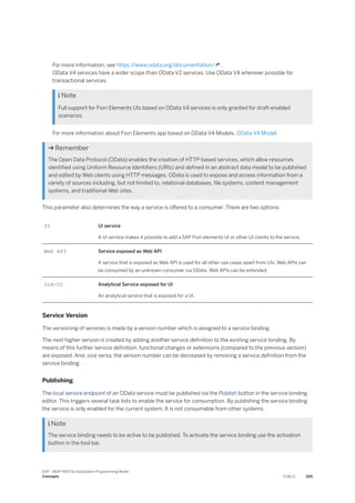 For more information, see https:/
/www.odata.org/documentation/ .
OData V4 services have a wider scope than OData V2 services. Use OData V4 wherever possible for
transactional services.
 Note
Full support for Fiori Elements UIs based on OData V4 services is only granted for draft-enabled
scenarios.
For more information about Fiori Elements app based on OData V4 Models, OData V4 Model.
 Remember
The Open Data Protocol (OData) enables the creation of HTTP-based services, which allow resources
identified using Uniform Resource Identifiers (URIs) and defined in an abstract data model to be published
and edited by Web clients using HTTP messages. OData is used to expose and access information from a
variety of sources including, but not limited to, relational databases, file systems, content management
systems, and traditional Web sites.
This parameter also determines the way a service is offered to a consumer. There are two options:
UI UI service
A UI service makes it possible to add a SAP Fiori elements UI or other UI clients to the service.
Web API Service exposed as Web API
A service that is exposed as Web API is used for all other use cases apart from UIs. Web APIs can
be consumed by an unknown consumer via OData. Web APIs can be extended.
InA-UI Analytical Service exposed for UI
An analytical service that is exposed for a UI.
Service Version
The versioning of services is made by a version number which is assigned to a service binding.
The next higher version is created by adding another service definition to the existing service binding. By
means of this further service definition, functional changes or extensions (compared to the previous version)
are exposed. And, vice versa, the version number can be decreased by removing a service definition from the
service binding.
Publishing
The local service endpoint of an OData service must be published via the Publish button in the service binding
editor. This triggers several task lists to enable the service for consumption. By publishing the service binding
the service is only enabled for the current system. It is not consumable from other systems.
 Note
The service binding needs to be active to be published. To activate the service binding use the activation
button in the tool bar.
SAP - ABAP RESTful Application Programming Model
Concepts PUBLIC 205
 