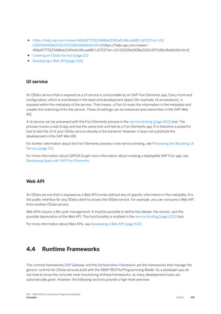 ● https:/
/help.sap.com/viewer/468a97775123488ab3345a0c48cadd8f/LATEST/en-US/
03265b0408e2432c9571d6b3feb6b1fd.html [https:/
/help.sap.com/viewer/
468a97775123488ab3345a0c48cadd8f/LATEST/en-US/03265b0408e2432c9571d6b3feb6b1fd.html]
● Creating an OData Service [page 22]
● Developing a Web API [page 534]
UI service
An OData service that is exposed as a UI service is consumable by an SAP Fiori Elements app. Every front-end
configuration, which is manifested in the back-end development object (for example, UI annotations), is
exposed within the metadata of the service. That means, a Fiori UI reads the information in the metadata and
creates the matching UI for the service. These UI settings can be enhanced and overwritten in the SAP Web
IDE.
A UI service can be previewed with the Fiori Elements preview in the service binding [page 1021] tool. The
preview mocks a real UI app and has the same look and feel as a Fiori Elements app. It is therefore a powerful
tool to test the UI of your OData service already in the backend. However, it does not substitute the
development in the SAP Web IDE.
For further information about the Fiori Elements preview in the service binding, see Previewing the Resulting UI
Service [page 32].
For more information about SAPUI5 to get more information about creating a deployable SAP Fiori app, see
Developing Apps with SAP Fiori Elements.
Web API
An OData service that is exposed as a Web API comes without any UI specific information in the metadata. It is
the public interface for any OData client to access the OData service. For example, you can consume a Web API
from another OData service.
Web APIs require a life cycle management. It must be possible to define the release, the version, and the
possible deprecation of the Web API. This functionality is enabled in the service binding [page 1021] tool.
For more information about Web APIs, see Developing a Web API [page 534].
4.4 Runtime Frameworks
The runtime frameworks SAP Gateway and the Orchestration Framework are the frameworks that manage the
generic runtime for OData services built with the ABAP RESTful Programming Model. As a developer you do
not have to know the concrete inner functioning of these frameworks, as many development tasks are
automatically given. However, the following sections provide a high-level overview.
SAP - ABAP RESTful Application Programming Model
Concepts PUBLIC 207
 