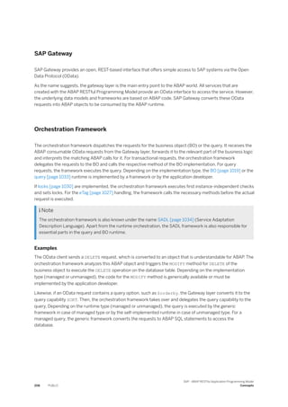 SAP Gateway
SAP Gateway provides an open, REST-based interface that offers simple access to SAP systems via the Open
Data Protocol (OData).
As the name suggests, the gateway layer is the main entry point to the ABAP world. All services that are
created with the ABAP RESTful Programming Model provide an OData interface to access the service. However,
the underlying data models and frameworks are based on ABAP code. SAP Gateway converts these OData
requests into ABAP objects to be consumed by the ABAP runtime.
Orchestration Framework
The orchestration framework dispatches the requests for the business object (BO) or the query. It receives the
ABAP consumable OData requests from the Gateway layer, forwards it to the relevant part of the business logic
and interprets the matching ABAP calls for it. For transactional requests, the orchestration framework
delegates the requests to the BO and calls the respective method of the BO implementation. For query
requests, the framework executes the query. Depending on the implementation type, the BO [page 1019] or the
query [page 1033] runtime is implemented by a framework or by the application developer.
If locks [page 1030] are implemented, the orchestration framework executes first instance-independent checks
and sets locks. For the eTag [page 1027] handling, the framework calls the necessary methods before the actual
request is executed.
 Note
The orchestration framework is also known under the name SADL [page 1034] (Service Adaptation
Description Language). Apart from the runtime orchestration, the SADL framework is also responsible for
essential parts in the query and BO runtime.
Examples
The OData client sends a DELETE request, which is converted to an object that is understandable for ABAP. The
orchestration framework analyzes this ABAP object and triggers the MODIFY method for DELETE of the
business object to execute the DELETE operation on the database table. Depending on the implementation
type (managed or unmanaged), the code for the MODIFY method is generically available or must be
implemented by the application developer.
Likewise, if an OData request contains a query option, such as $orderby, the Gateway layer converts it to the
query capability SORT. Then, the orchestration framework takes over and delegates the query capability to the
query. Depending on the runtime type (managed or unmanaged), the query is executed by the generic
framework in case of managed type or by the self-implemented runtime in case of unmanaged type. For a
managed query, the generic framework converts the requests to ABAP SQL statements to access the
database.
208 PUBLIC
SAP - ABAP RESTful Application Programming Model
Concepts
 