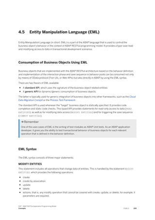 4.5 Entity Manipulation Language (EML)
Entity Manipulation Language (in short: EML) is a part of the ABAP language that is used to control the
business object’s behavior in the context of ABAP RESTful programming model. It provides a type-save read
and modifying access to data in transactional development scenarios.
Consumption of Business Objects Using EML
Business objects that are implemented with the ABAP RESTful architecture based on the behavior definition
and implementation of the interaction phase and save sequence in behavior pools can be consumed not only
by means of OData protocol (Fiori UIs, or Web APIs) but also directly in ABAP by using the EML syntax.
There are two flavors of EML available:
● A standard API, which uses the signature of the business object related entities
● A generic API for dynamic/generic consumption of business objects.
The latter is typically used for generic integration of business objects into other frameworks, such as the Cloud
Data Migration Cockpit or the Process Test Framework.
The standard API is used whenever the "target" business object is statically specified. It provides code
completion and static code checks. This typed API provides statements for read-only access to data (READ
ENTITIES), as well as for modifying data access (MODIFY ENTITIES) and for triggering the save sequence
(COMMIT ENTITIES).
 Remember
One of the uses cases of EML is the writing of test modules as ABAP Unit tests. As an ABAP application
developer, it gives you the ability to test transactional behavior of business objects for each relevant
operation that is defined in the behavior definition.
EML Syntax
The EML syntax consists of three major statements:
MODIFY ENTITIES
This statement includes all operations that change data of entities. This is handled by the statement MODIFY
ENTITIES, which provides the following operations:
● create
● create by association
● update
● delete
● actions, that is, any modify operation that cannot be covered with create, update, or delete, for example, if
parameters are required.
SAP - ABAP RESTful Application Programming Model
Concepts PUBLIC 209
 