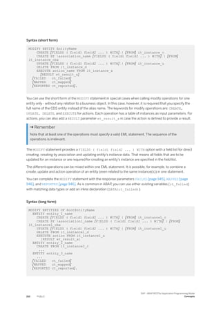 Syntax (short form)
MODIFY ENTITY EntityName
CREATE [FIELDS ( field1 field2 ... ) WITH] | [FROM] it_instance_c
CREATE BY association_name [FIELDS ( field1 field2 ... ) WITH] | [FROM]
it_instance_cba
UPDATE [FIELDS ( field1 field2 ... ) WITH] | [FROM] it_instance_u
DELETE FROM it_instance_d
EXECUTE action_name FROM it_instance_a
[RESULT et_result_a]
[FAILED ct_failed]
[MAPPED ct_mapped]
[REPORTED ct_reported].
You can use the short form of the MODIFY statement in special cases when calling modify operations for one
entity only - without any relation to a business object. In this case, however, it is required that you specify the
full name of the CDS entity instead of the alias name. The keywords for modify operations are: CREATE,
UPDATE, DELETE, and EXECUTE for actions. Each operation has a table of instances as input parameters. For
actions, you can also add a RESULT parameter et_result_a in case the action is defined to provide a result.
 Remember
Note that at least one of the operations must specify a valid EML statement. The sequence of the
operations is irrelevant.
The MODIFY statement provides a FIELDS ( field1 field2 ... ) WITH option with a field list for direct
creating, creating by association and updating entity's instance data. That means all fields that are to be
updated for an instance or are required for creating an entity's instance are specified in the field list.
The different operations can be mixed within one EML statement. It is possible, for example, to combine a
create, update and action operation of an entity (even related to the same instance(s)) in one statement.
You can complete the MODIFY statement with the response parameters FAILED [page 945], MAPPED [page
946], and REPORTED [page 946]. As is common in ABAP, you can use either existing variables (ct_failed)
with matching data types or add an inline declaration (DATA(ct_failed)).
Syntax (long form)
MODIFY ENTITIES OF RootEntityName
ENTITY entity_1_name
CREATE [FIELDS ( field1 field2 ... ) WITH] | [FROM] it_instance1_c
CREATE BY association1_name [FIELDS ( field1 field2 ... ) WITH] | [FROM]
it_instance1_cba
UPDATE [FIELDS ( field1 field2 ... ) WITH] | [FROM] it_instance1_u
DELETE FROM it_instance1_d
EXECUTE action FROM it_instance1_a
[RESULT et_result_a]
ENTITY entity_2_name
CREATE FROM it_instance2_c
...
ENTITY entity_3_name
...
[FAILED ct_failed]
[MAPPED ct_mapped]
[REPORTED ct_reported].
210 PUBLIC
SAP - ABAP RESTful Application Programming Model
Concepts
 