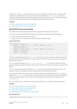 The long form of the MODIFY statement allows you (like a complex OData request) to collect multiple modify
operations on multiple entities of one business object that is identified by RootEntityName. Grouped by
entities, the relevant operations are listed according to the previous short form syntax. If aliases for the entities
are defined in the behavior definition, they should be referred in the long form syntax.
Examples:
● Action implementation: copy_travel [page 276]
● Action implementation: set_status [page 278]
READ ENTITIES (Transactional READ)
This statement includes all operations that do not change data of entities (read-only access).
The current version of the ABAP RESTful programming model provides the following read operations:
● read: for read access to entities by using a key
● read by association: for read access to child entities by using parent key(s).
Syntax (short form)
READ ENTITY EntityName
[FIELDS ( field1 field2 ... ) WITH] | [FROM] it_instance
RESULT et_result
BY association_name
[FIELDS ( field1 field2 ... ) WITH] | [FROM] it_instance_rba
RESULT et_result_rba
LINK et_link_rba
[FAILED ct_failed].
The short syntax directly specifies the EntityName (CDS view name). The consumer using EML has therefore
read access to data for this entity only. In this case, an alias of the entity cannot be used since no context of a
business object is known.
The READ statement provides a FIELDS ( field1 field2 ... ) WITH option with a field list for direct
reading, reading by association of entity's instance data. The fields of an instance to be read are specified in the
field list.
The READ statement always has the addition RESULT, since this specifies the variable that receives the READ
operation's results. This variable contains the target instance(s) with all fields of the entity.
The read-by-association operation provides an additional target variable that follows after the LINK keyword
addition. The et_link_rba variable contains only a list of key pairs: key of the source entity and the key of the
target entity. Target variables must have either a matching type or are declared inline, for example, DATA
(et_link_rba).
You can complete the READ statement with the response parameter FAILED (table containing error keys).
Examples:
● Action implementation: copy_travel [page 276]
● Action implementation: set_status [page 278]
● Implementing Validations [page 289]
● Implementing Dynamic Feature Control [page 282]
Syntax (long form)
READ ENTITIES OF RootEntityName
SAP - ABAP RESTful Application Programming Model
Concepts PUBLIC 211
 