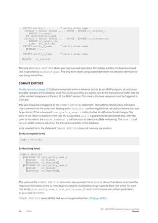 ENTITY entity_1 " entity alias name
[FIELDS ( field1 field2 ... ) WITH] | [FROM] it_instance_1
RESULT it_result
BY association1_name
[FIELDS ( field1 field2 ... ) WITH] | [FROM] it_instance_rba
RESULT et_result_rba
LINK et_link_rba
ENTITY entity_2_name " entity alias name
[FIELDS ( ...
...
ENTITY entity_3_name " entity alias name
...
[FAILED ct_failed].
The long form READ ENTITIES allows you to group read operations for multiple entities of a business object
that is specified by RootEntityName. The long form allows using aliases defined in the behavior definition for
specifying the entities.
COMMIT ENTITIES
Modify operations [page 1031] that are executed within a behavior pool or by an ABAP program, do not cause
any data changes at the database level. This is because they are applied only to the transactional buffer and the
buffer content disappears at the end of the ABAP session. This means the save sequence must be triggered in
this case.
The save sequence is triggered by the COMMIT ENTITIES statement. The runtime infrastructure translates
this statement into the save chain starting with finalize( ) performing the final calculations before data can
be persisted. If the subsequent check_before_save( ) call is positive for all transactional changes, the
point-of-no-return is reached. From now on, a successful save() is guaranteed by all involved BOs. After the
point-of-no-return, the adjust_numbers( ) call can occur to take care of late numbering. The save( ) call
persists all BO instance data from the transactional buffer in the database.
In its simplest form, the statement COMMIT ENTITIES does not have any parameters:
Syntax (simplest form)
COMMIT ENTITIES.
Syntax (long form)
COMMIT ENTITIES
[RESPONSE OF root_entity_name_1
[FAILED ct_failed]
[REPORTED ct_reported]]
[RESPONSE OF root_entity_name_2
[FAILED ct_failed]
[REPORTED ct_reported]].
The syntax of the COMMIT ENTITIES statement also provides the RESPONSE clause that allows to retrieve the
response information of one or more business objects involved that are grouped by their root entity. For each
root entity (root_entity_name_1, root_entity:name_2), a RESPONSE clause can contain parameters
FAILED and REPORTED.
COMMIT ENTITIES saves all BOs that were changed within the LUW [page 1030] .
212 PUBLIC
SAP - ABAP RESTful Application Programming Model
Concepts
 