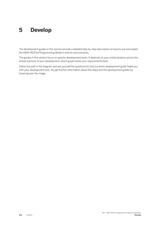 5 Develop
The development guides in this section provide a detailed step-by-step description on how to use and exploit
the ABAP RESTful Programming Model in end-to-end scenarios.
The guides in this section focus on specific development tasks. It depends on your initial situation and on the
aimed outcome of your development, which guide meets your requirements best.
Follow the path in the diagram and ask yourself the questions to find out which development guide helps you
with your development task. You get further information about the steps and the development guides by
hovering over the image.
214 PUBLIC
SAP - ABAP RESTful Application Programming Model
Develop
 