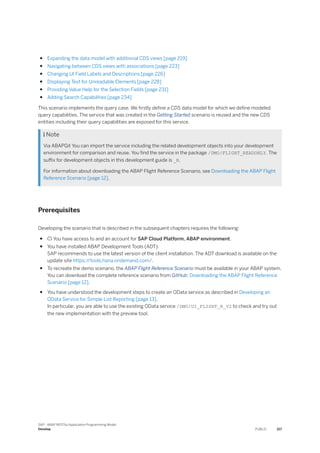 ● Expanding the data model with additional CDS views [page 219]
● Navigating between CDS views with associations [page 223]
● Changing UI Field Labels and Descriptions [page 226]
● Displaying Text for Unreadable Elements [page 228]
● Providing Value Help for the Selection Fields [page 231]
● Adding Search Capabilities [page 234]
This scenario implements the query case. We firstly define a CDS data model for which we define modeled
query capabilities. The service that was created in the Getting Started scenario is reused and the new CDS
entities including their query capabilities are exposed for this service.
 Note
Via ABAPGit You can import the service including the related development objects into your development
environment for comparison and reuse. You find the service in the package /DMO/FLIGHT_READONLY. The
suffix for development objects in this development guide is _R.
For information about downloading the ABAP Flight Reference Scenario, see Downloading the ABAP Flight
Reference Scenario [page 12].
Prerequisites
Developing the scenario that is described in the subsequent chapters requires the following:
●  You have access to and an account for SAP Cloud Platform, ABAP environment.
● You have installed ABAP Development Tools (ADT).
SAP recommends to use the latest version of the client installation. The ADT download is available on the
update site https:/
/tools.hana.ondemand.com/.
● To recreate the demo scenario, the ABAP Flight Reference Scenario must be available in your ABAP system.
You can download the complete reference scenario from GitHub: Downloading the ABAP Flight Reference
Scenario [page 12].
● You have understood the development steps to create an OData service as described in Developing an
OData Service for Simple List Reporting [page 13].
In particular, you are able to use the existing OData service /DMO/UI_FLIGHT_R_V2 to check and try out
the new implementation with the preview tool.
SAP - ABAP RESTful Application Programming Model
Develop PUBLIC 217
 
