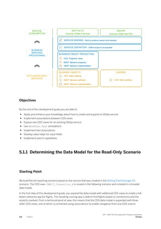 Objectives
By the end of this development guide you are able to:
● Apply and enhance your knowledge about how to create and expand an OData service
● Implement associations between CDS views
● Expose new CDS views for an existing OData service
● Use @EndUser.Text annotations
● Implement text associations
● Develop value helps for input fields
● Implement search capabilities
5.1.1 Determining the Data Model for the Read-Only Scenario
Starting Point
We build the list reporting scenario based on the service that was created in the Getting Started [page 12]
scenario. The CDS view /DMO/I_Connection_R is reused in the following scenario and included in a broader
data model.
In the first step of this development guide, you expand the data model with additional CDS views to create a full
blown reference app for flights. The resulting running app is able to find flights based on connections and the
airports involved. From a technical point of view, this means that the CDS data model is expanded with three
other CDS views, one of which is connected using associations to enable navigation from one CDS view to
218 PUBLIC
SAP - ABAP RESTful Application Programming Model
Develop
 