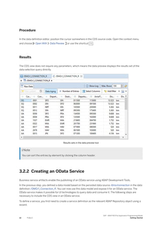 Procedure
In the data definition editor, position the cursor somewhere in the CDS source code. Open the context menu
and choose Open With Data Preview or use the shortcut F8 .
Results
The CDS view does not require any parameters, which means the data preview displays the results set of the
data selection query directly.
Results sets in the data preview tool
 Note
You can sort the entries by element by clicking the column header.
3.2.2 Creating an OData Service
Business service artifacts enable the publishing of an OData service using ABAP Development Tools.
In the previous step, you defined a data model based on the persisted data source /dmo/connection in the data
definition /DMO/I_Connection_R. You can now use this data model and expose it for an OData service. The
OData service makes it possible for UI technologies to query data and consume it. The following steps are
necessary to include the CDS view in an OData service.
To define a service, you first need to create a service definition as the relevant ABAP Repository object using a
wizard.
22 PUBLIC
SAP - ABAP RESTful Application Programming Model
Getting Started
 