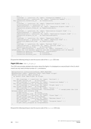 @UI: {
lineItem: [ { position: 20, label: 'Connection Number' } ],
identification:[ { position: 20, label: 'Connection Number' } ] }
key Connection.connection_id as ConnectionID,
@UI: {
lineItem: [ { position: 30, label: 'Departure Airport Code' } ],
selectionField: [ { position: 10 } ],
identification:[ { position: 30, label: 'Departure Airport Code' } ] }
Connection.airport_from_id as DepartureAirport,
@UI: {
lineItem: [ { position: 40, label: 'Destination Airport Code' } ],
selectionField: [ { position: 20 } ],
identification:[ { position: 40, label: 'Destination Airport Code' } ] }
Connection.airport_to_id as DestinationAirport,
@UI:{
lineItem: [ { position: 50, label: 'Departure Time'} ] ,
identification: [ {position: 50, label: 'Departure Time' }] }
Connection.departure_time as DepartureTime,
@UI:{
lineItem: [ { position: 60, label: 'Arrival Time' } ] ,
identification: [ {position: 60, label: 'Arrival Time' }] }
Connection.arrival_time as ArrivalTime,
@UI:{ identification: [ {position: 70, label: 'Distance' } ] } **
establishes the link between quantity and the corresponding unit of measure
@Semantics.quantity.unitOfMeasure: 'DistanceUnit'
Connection.distance as Distance,
Connection.distance_unit as DistanceUnit
}
 Expand the following listing to view the source code of the Flight CDS view.
Flight CDS view /DMO/I_Flight_R
This CDS view provides detailed information about the flights. It is displayed as a second facet in the UI, which
means we only need a limited number of UI annotations.
@AccessControl.authorizationCheck: #NOT_REQUIRED
@EndUserText.label: 'Read-Only E2E": Data Model Flight'
define view entity /DMO/I_Flight_R
as select from /dmo/flight as Flight
{
@UI.lineItem: [ { position: 10, label: 'Airline'} ]
key Flight.carrier_id as AirlineID,
@UI.lineItem: [ { position: 20, label: 'Connection Number' } ]
key Flight.connection_id as ConnectionID,
@UI.lineItem: [ { position: 30, label: 'Flight Date' } ]
key Flight.flight_date as FlightDate,
@UI.lineItem: [ { position: 40, label: 'Price' } ]
@Semantics.amount.currencyCode: 'CurrencyCode' ** establishes the link
between amount and currency code
Flight.price as Price,
Flight.currency_code as CurrencyCode,
@UI.lineItem: [ { position: 50, label: 'Plane Type' } ]
Flight.plane_type_id as PlaneType,
@UI.lineItem: [ { position: 60, label: 'Maximum Seats' } ]
Flight.seats_max as MaximumSeats,
@UI.lineItem: [ { position: 70, label: 'Occupied Seats' } ]
Flight.seats_occupied as OccupiedSeats
}
 Expand the following listing to view the source code of the Carrier CDS view.
222 PUBLIC
SAP - ABAP RESTful Application Programming Model
Develop
 