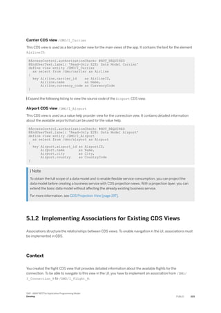 Carrier CDS view /DMO/I_Carrier
This CDS view is used as a text provider view for the main views of the app. It contains the text for the element
AirlineID.
@AccessControl.authorizationCheck: #NOT_REQUIRED
@EndUserText.label: 'Read-Only E2E: Data Model Carrier'
define view entity /DMO/I_Carrier
as select from /dmo/carrier as Airline
{
key Airline.carrier_id as AirlineID,
Airline.name as Name,
Airline.currency_code as CurrencyCode
}
 Expand the following listing to view the source code of the Airport CDS view.
Airport CDS view /DMO/I_Airport
This CDS view is used as a value help provider view for the connection view. It contains detailed information
about the available airports that can be used for the value help.
@AccessControl.authorizationCheck: #NOT_REQUIRED
@EndUserText.label: 'Read-Only E2E: Data Model Airport'
define view entity /DMO/I_Airport
as select from /dmo/airport as Airport
{
key Airport.airport_id as AirportID,
Airport.name as Name,
Airport.city as City,
Airport.country as CountryCode
}
 Note
To obtain the full scope of a data model and to enable flexible service consumption, you can project the
data model before creating a business service with CDS projection views. With a projection layer, you can
extend the basic data model without affecting the already existing business service.
For more information, see CDS Projection View [page 197].
5.1.2 Implementing Associations for Existing CDS Views
Associations structure the relationships between CDS views. To enable navigation in the UI, associations must
be implemented in CDS.
Context
You created the flight CDS view that provides detailed information about the available flights for the
connection. To be able to navigate to this view in the UI, you have to implement an association from /DMO/
I_Connection_R to /DMO/I_Flight_R.
SAP - ABAP RESTful Application Programming Model
Develop PUBLIC 223
 