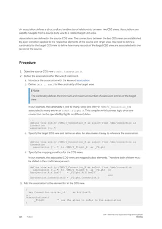 An association defines a structural and unidirectional relationship between two CDS views. Associations are
used to navigate from a source CDS view to a related target CDS view.
Associations are defined in the source CDS view. The connections between the two CDS views are established
by a join condition applied to the respective elements of the source and target view. You need to define a
cardinality for the target CDS view to define how many records of the target CDS view are associated with one
record of the source.
Procedure
1. Open the source CDS view /DMO/I_Connection_R.
2. Define the association after the select statement.
a. Introduce the association with the keyword association.
b. Define [min .. max] for the cardinality of the target view.
 Note
The cardinality defines the minimum and maximum number of associated entries of the target
view.
In our example, the cardinality is one-to-many, since one entry in /DMO/I_Connection_R is
associated to many entries of /DMO/I_Flight_R. This complies with business logic since one
connection can be operated by flights on different dates.
...
define view entity /DMO/I_Connection_R as select from /dmo/connection as
Connection
association [1..*]
c. Specify the target CDS view and define an alias. An alias makes it easy to reference the association.
define view entity /DMO/I_Connection_R as select from /dmo/connection as
Connection
association [1..*] to /DMO/I_Flight_R as _Flight
d. Specify the mapping condition for the CDS views.
In our example, the associated CDS views are mapped to two elements. Therefore both of them must
be stated in the condition expression.
define view entity /DMO/I_Connection_R as select from /dmo/connection
association [1..*] to /DMO/I_Flight_R as _Flight on
$projection.AirlineID = _Flight.AirlineID
and
$projection.ConnectionID = _Flight.ConnectionID
3. Add the association to the element list in the CDS view.
{
key Connection.carrier_id as AirlineID,
...
/*Associations*/
_Flight ** use the alias to refer to the association
}
224 PUBLIC
SAP - ABAP RESTful Application Programming Model
Develop
 