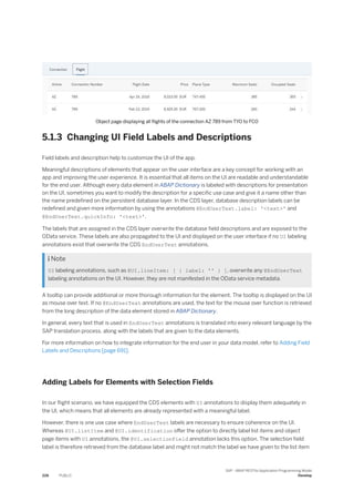 Object page displaying all flights of the connection AZ 789 from TYO to FCO
5.1.3 Changing UI Field Labels and Descriptions
Field labels and description help to customize the UI of the app.
Meaningful descriptions of elements that appear on the user interface are a key concept for working with an
app and improving the user experience. It is essential that all items on the UI are readable and understandable
for the end user. Although every data element in ABAP Dictionary is labeled with descriptions for presentation
on the UI, sometimes you want to modify the description for a specific use case and give it a name other than
the name predefined on the persistent database layer. In the CDS layer, database description labels can be
redefined and given more information by using the annotations @EndUserText.label: '<text>' and
@EndUserText.quickInfo: '<text>'.
The labels that are assigned in the CDS layer overwrite the database field descriptions and are exposed to the
OData service. These labels are also propagated to the UI and displayed on the user interface if no UI labeling
annotations exist that overwrite the CDS EndUserText annotations.
 Note
UI labeling annotations, such as @UI.lineItem: [ { label: '' } ], overwrite any @EndUserText
labeling annotations on the UI. However, they are not manifested in the OData service metadata.
A tooltip can provide additional or more thorough information for the element. The tooltip is displayed on the UI
as mouse over text. If no @EndUserText annotations are used, the text for the mouse over function is retrieved
from the long description of the data element stored in ABAP Dictionary.
In general, every text that is used in EndUserText annotations is translated into every relevant language by the
SAP translation process, along with the labels that are given to the data elements.
For more information on how to integrate information for the end user in your data model, refer to Adding Field
Labels and Descriptions [page 691].
Adding Labels for Elements with Selection Fields
In our flight scenario, we have equipped the CDS elements with UI annotations to display them adequately in
the UI, which means that all elements are already represented with a meaningful label.
However, there is one use case where EndUserText labels are necessary to ensure coherence on the UI.
Whereas @UI.listItem and @UI.identification offer the option to directly label list items and object
page items with UI annotations, the @UI.selectionField annotation lacks this option. The selection field
label is therefore retrieved from the database label and might not match the label we have given to the list item
226 PUBLIC
SAP - ABAP RESTful Application Programming Model
Develop
 
