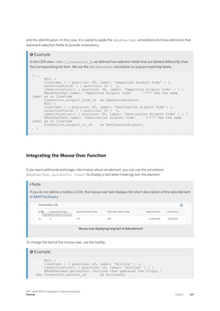 and the identification. In this case, it is useful to apply the @EndUserText annotations to those elements that
represent selection fields to provide consistency.
 Example
In the CDS view /DMO/I_Connection_R, we defined two selection fields that are labeled differently than
the corresponding list item. We use the @EndUserText annotation to acquire matching labels.
{...
@UI: {
lineItem: [ { position: 30, label: 'Departure Airport Code' } ],
selectionField: [ { position: 10 } ],
identification:[ { position: 30, label: 'Departure Airport Code' } ] }
@EndUserText.label: 'Departure Airport Code' //*** Use the same
label as in lineItem
Connection.airport_from_id as DepartureAirport,
@UI: {
lineItem: [ { position: 40, label: 'Destination Airport Code'} ],
selectionField: [ { position: 20 } ],
identification:[ { position: 40, label: 'Destination Airport Code' } ] }
@EndUserText.label: 'Destination Airport Code' //*** Use the same
label as in lineItem
Connection.airport_to_id as DestinationAirport,
… }
Integrating the Mouse Over Function
If you want additional and longer information about an element, you can use the annotation
@EndUserText.quickInfo: <text> to display a text when hovering over the element.
 Note
If you do not define a tooltip in CDS, the mouse over text displays the short description of the data element
in ABAP Dictionary.
Mouse over displaying long text of data element
To change the text of the mouse over, use the tooltip.
 Example
@UI: {
lineItem: [ { position: 10, label: 'Airline' } ],
identification:[ { position: 10, label: 'Airline' } ] }
@EndUserText.quickInfo: 'Airline that operates the flight.'
key Connection.carrier_id as AirlineID,
SAP - ABAP RESTful Application Programming Model
Develop PUBLIC 227
 