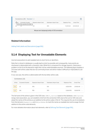 Mouse over displaying tooltip of CDS annotation
Related Information
Adding Field Labels and Descriptions [page 691]
5.1.4 Displaying Text for Unreadable Elements
Use text associations to add readable texts to short forms or identifiers.
Data that is stored in databases is usually kept as short as possible and consequently, many words are
shortened or abbreviated with a character code. While this is convenient for storage reasons, it becomes a
problem on the UI as the elements might then not be understandable anymore. The following figure displays a
UI screen with airline codes that are not commonly known and which makes it difficult (or impossible) to use
the app.
In our use case, the airline is abbreviated with the two letter airline code.
The full name of the airline is given in the CDS view /DMO/I_Carrier based on the database /DMO/carrier.
Using a text association, you can establish a link from the connection CDS view to the carrier CDS view and
adopt the names of the airlines as an addition to the airline codes in the UI. This requires the use of annotations
from the domains @semantics and @ObjectModel to mark the names as readable text and to assign the text
addition to the airline code elements.
For more detailed information about text elements, refer to Defining Text Elements [page 591].
228 PUBLIC
SAP - ABAP RESTful Application Programming Model
Develop
 