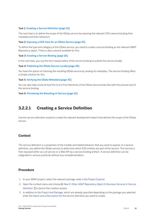 Task 1: Creating a Service Definition [page 23]
The next step is to define the scope of the OData service by exposing the relevant CDS views (including their
metadata and their behavior).
Task 2: Exposing a CDS View for an OData Service [page 25]
To define the type and category of the OData service, you need to create a service binding as the relevant ABAP
Repository object. There is also a wizard available for this.
Task 3: Creating a Service Binding [page 26]
In the next step, you use the form-based editor of the service binding to publish the service locally.
Task 4: Publishing the OData Service Locally [page 28]
You have the option of checking the resulting OData service by viewing its metadata. The service binding offers
a simple solution for this.
Task 5: Verifying the OData Metadata [page 30]
You can also take a look at how the UI of a Fiori Elements of the OData service looks like with the preview tool of
the service binding.
Task 6: Previewing the Resulting UI Service [page 32]
3.2.2.1 Creating a Service Definition
Use the service definition wizard to create the relevant development object that defines the scope of the OData
service
Context
The service definition is a projection of the models and related behavior that you want to expose. In a service
definition, you define the OData service to determine which CDS entities are part of the service. This service is
then exposed either as a UI service or a Web API by a service binding artifact. A service definition can be
integrated in various protocols without any reimplementation.
Procedure
1. In your ABAP project, select the relevant package node in the Project Explorer.
2. Open the context menu and choose New Other ABAP Repository Object Business Services Service
Definition to launch the creation wizard.
3. In addition to the Project and Package, which are already specified depending on the package you selected,
enter the Name and a Description for the service definition you want to create.
SAP - ABAP RESTful Application Programming Model
Getting Started PUBLIC 23
 