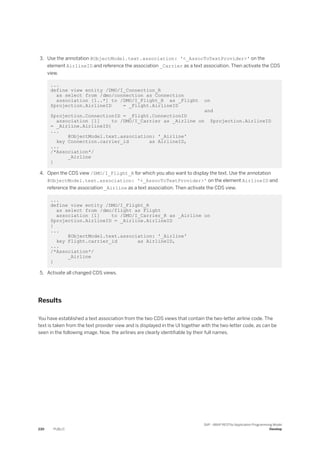 3. Use the annotation @ObjectModel.text.association: '<_AssocToTextProvider>' on the
element AirlineID and reference the association _Carrier as a text association. Then activate the CDS
view.
...
define view entity /DMO/I_Connection_R
as select from /dmo/connection as Connection
association [1..*] to /DMO/I_Flight_R as _Flight on
$projection.AirlineID = _Flight.AirlineID
and
$projection.ConnectionID = _Flight.ConnectionID
association [1] to /DMO/I_Carrier as _Airline on $projection.AirlineID
= _Airline.AirlineID{
...
@ObjectModel.text.association: '_Airline'
key Connection.carrier_id as AirlineID,
...
/*Association*/
_Airline
}
4. Open the CDS view /DMO/I_Flight_R for which you also want to display the text. Use the annotation
@ObjectModel.text.association: '<_AssocToTextProvider>' on the element AirlineID and
reference the association _Airline as a text association. Then activate the CDS view.
...
define view entity /DMO/I_Flight_R
as select from /dmo/flight as Flight
association [1] to /DMO/I_Carrier_R as _Airline on
$projection.AirlineID = _Airline.AirlineID
{
...
@ObjectModel.text.association: '_Airline'
key Flight.carrier_id as AirlineID,
...
/*Association*/
_Airline
}
5. Activate all changed CDS views.
Results
You have established a text association from the two CDS views that contain the two-letter airline code. The
text is taken from the text provider view and is displayed in the UI together with the two-letter code, as can be
seen in the following image. Now, the airlines are clearly identifiable by their full names.
230 PUBLIC
SAP - ABAP RESTful Application Programming Model
Develop
 