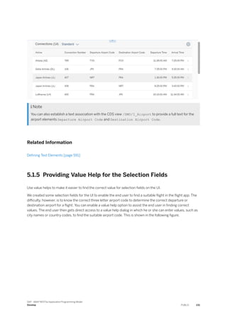  Note
You can also establish a text association with the CDS view /DMO/I_Airport to provide a full text for the
airport elements Departure Airport Code and Destination Airport Code.
Related Information
Defining Text Elements [page 591]
5.1.5 Providing Value Help for the Selection Fields
Use value helps to make it easier to find the correct value for selection fields on the UI.
We created some selection fields for the UI to enable the end user to find a suitable flight in the flight app. The
difficulty, however, is to know the correct three letter airport code to determine the correct departure or
destination airport for a flight. You can enable a value help option to assist the end user in finding correct
values. The end user then gets direct access to a value help dialog in which he or she can enter values, such as
city names or country codes, to find the suitable airport code. This is shown in the following figure.
SAP - ABAP RESTful Application Programming Model
Develop PUBLIC 231
 
