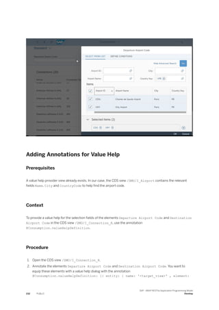 Adding Annotations for Value Help
Prerequisites
A value help provider view already exists. In our case, the CDS view /DMO/I_Airport contains the relevant
fields Name, City and CountryCode to help find the airport code.
Context
To provide a value help for the selection fields of the elements Departure Airport Code and Destination
Airport Code in the CDS view /DMO/I_Connection_R, use the annotation
@Consumption.valueHelpDefinition.
Procedure
1. Open the CDS view /DMO/I_Connection_R.
2. Annotate the elements Departure Airport Code and Destination Airport Code. You want to
equip these elements with a value help dialog with the annotation
@Consumption.valueHelpDefinition: [{ entity: { name: '<target_view>' , element:
232 PUBLIC
SAP - ABAP RESTful Application Programming Model
Develop
 