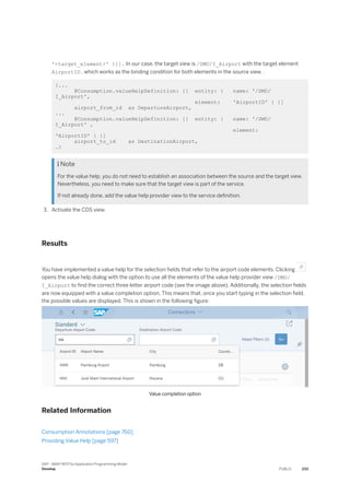 '<target_element>' }}]. In our case, the target view is /DMO/I_Airport with the target element
AirportID , which works as the binding condition for both elements in the source view. .
{...
@Consumption.valueHelpDefinition: [{ entity: { name: '/DMO/
I_Airport',
element: 'AirportID' } }]
airport_from_id as DepartureAirport,
...
@Consumption.valueHelpDefinition: [{ entity: { name: '/DMO/
I_Airport' ,
element:
'AirportID' } }]
airport_to_id as DestinationAirport,
…}
 Note
For the value help, you do not need to establish an association between the source and the target view.
Nevertheless, you need to make sure that the target view is part of the service.
If not already done, add the value help provider view to the service definition.
3. Activate the CDS view.
Results
You have implemented a value help for the selection fields that refer to the airport code elements. Clicking
opens the value help dialog with the option to use all the elements of the value help provider view /DMO/
I_Airport to find the correct three letter airport code (see the image above). Additionally, the selection fields
are now equipped with a value completion option. This means that, once you start typing in the selection field,
the possible values are displayed. This is shown in the following figure:
Value completion option
Related Information
Consumption Annotations [page 760]
Providing Value Help [page 597]
SAP - ABAP RESTful Application Programming Model
Develop PUBLIC 233
 