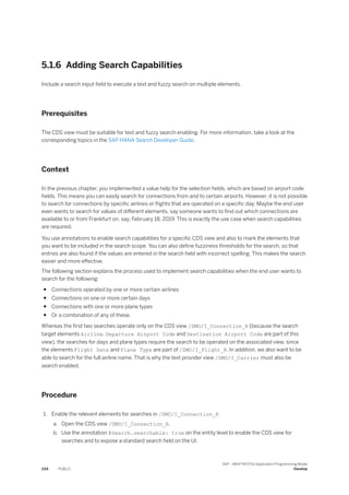 5.1.6 Adding Search Capabilities
Include a search input field to execute a text and fuzzy search on multiple elements.
Prerequisites
The CDS view must be suitable for text and fuzzy search enabling. For more information, take a look at the
corresponding topics in the SAP HANA Search Developer Guide.
Context
In the previous chapter, you implemented a value help for the selection fields, which are based on airport code
fields. This means you can easily search for connections from and to certain airports. However, it is not possible
to search for connections by specific airlines or flights that are operated on a specific day. Maybe the end user
even wants to search for values of different elements, say someone wants to find out which connections are
available to or from Frankfurt on, say, February 18, 2019. This is exactly the use case when search capabilities
are required.
You use annotations to enable search capabilities for a specific CDS view and also to mark the elements that
you want to be included in the search scope. You can also define fuzziness thresholds for the search, so that
entries are also found if the values are entered in the search field with incorrect spelling. This makes the search
easier and more effective.
The following section explains the process used to implement search capabilities when the end user wants to
search for the following:
● Connections operated by one or more certain airlines
● Connections on one or more certain days
● Connections with one or more plane types
● Or a combination of any of these.
Whereas the first two searches operate only on the CDS view /DMO/I_Connection_R (because the search
target elements Airline, Departure Airport Code and Destination Airport Code are part of this
view), the searches for days and plane types require the search to be operated on the associated view, since
the elements Flight Date and Plane Type are part of /DMO/I_Flight_R. In addition, we also want to be
able to search for the full airline name. That is why the text provider view /DMO/I_Carrier must also be
search enabled.
Procedure
1. Enable the relevant elements for searches in /DMO/I_Connection_R
a. Open the CDS view /DMO/I_Connection_R.
b. Use the annotation @Search.searchable: true on the entity level to enable the CDS view for
searches and to expose a standard search field on the UI.
234 PUBLIC
SAP - ABAP RESTful Application Programming Model
Develop
 