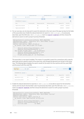 2. For our use case, we not only want to search for elements in the main view of the app, but also for the fields
of the associated view. Enable the relevant elements for search in /DMO/I_Flight_R. As previously
described, open the CDS view /DMO/I_Flight_R, mark it as search enabled, and then choose the
elements to search on with a proper fuzziness threshold.
@AccessControl.authorizationCheck: #NOT_REQUIRED
@EndUserText.label: 'Read-Only E2": Data Model Flight'
@Search.searchable: true
define view entity /DMO/I_Flight_R
as select from /dmo/flight as Flight
{…
@Search.defaultSearchElement: true
@Search.fuzzinessThreshold: 0.7
key Flight.flight_date as FlightDate,
@Search.defaultSearchElement: true
@Search.fuzzinessThreshold: 0.7
Flight.plane_type_id as PlaneType,
… }
The association is now search enabled. This means it is possible to search for connections with a specific
plane type and at a specific airport at the same time, even though the elements are not part of the same
view. The following figure displays the search results for the search for the machine with the code A380
and the airport with the code FRA.
3. Enable the relevant elements for searches in /DMO/I_Carrier to be able to search for the full airline
names and not only for the two letter code. As previously described, open the CDS view /DMO/I_Carrier,
mark it as search enabled, and then choose the elements to search on with a proper fuzziness
threshold.
@AccessControl.authorizationCheck: #NOT_REQUIRED
@EndUserText.label: 'Read-Only E2E: Data Model Carrier'
@Search.searchable: true
define view entity /DMO/I_Carrier_R
as select from /dmo/carrier as Airline
{…
@Search.defaultSearchElement: true
@Search.fuzzinessThreshold: 0.7
Airline.name as Name,
… }
236 PUBLIC
SAP - ABAP RESTful Application Programming Model
Develop
 