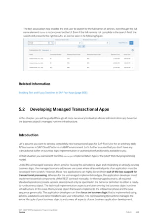 The text association now enables the end user to search for the full names of airlines, even though the full
name element Name is not exposed on the UI. Even if the full name is not complete in the search field, the
search still presents the right results, as can be seen in he following figure.
Related Information
Enabling Text and Fuzzy Searches in SAP Fiori Apps [page 608]
5.2 Developing Managed Transactional Apps
In this chapter, you will be guided through all steps necessary to develop a travel administration app based on
the business object’s managed runtime infrastructure.
Introduction
Let's assume you want to develop completely new transactional apps for SAP Fiori UI or for an arbitrary Web
API consumer in SAP Cloud Platform or ABAP environment. Let's further assume that you don't have any
transactional buffer or business logic implementation or authorization functionality available to you.
In that situation you can benefit from the managed implementation type of the ABAP RESTful programming
model.
Unlike the unmanaged scenario which aims for reusing the persistence layer and integrating an already existing
business logic, the managed scenario addresses use cases where all essential parts of an application must be
developed from scratch. However, these new applications can highly benefit from out-of-the-box support for
transactional processing. Whereas for the unmanaged implementation type, the application developer must
implement essential components of the REST contract manually, for the managed scenario, all required
standard operations (create, update, delete) must only be specified in the behavior definition to obtain a ready-
to-run business object. The technical implementation aspects are taken over by the business object runtime
infrastructure. In this case, the business object framework implements the interaction phase and the save
sequence generically. The application developer can then focus on business logic that is implemented using
actions, validations and determinations and user interaction. The corresponding BO runtime manages the
entire life cycle of your business objects and covers all aspects of your business application development.
SAP - ABAP RESTful Application Programming Model
Develop PUBLIC 237
 