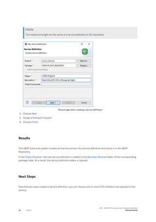  Note
The maximum length for the name of a service definition is 30 characters.
Wizard page when creating a service definition
4. Choose Next.
5. Assign a transport request.
6. Choose Finish.
Results
The ABAP back-end system creates an inactive version of a service definition and stores it in the ABAP
Repository.
In the Project Explorer, the new service definition is added to the Business Services folder of the corresponding
package node. As a result, the service definition editor is opened:
Next Steps
Now that you have created a service definition, you can choose one or more CDS entities to be exposed in the
service.
24 PUBLIC
SAP - ABAP RESTful Application Programming Model
Getting Started
 