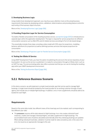 2. Developing Business Logic
Using model-driven development approach, you may focus your attention more on the actual business
requirements themselves by developing actions, validations, determinations and providing feature control for
each entity of the business object structure.
More on this: Developing Business Logic [page 268]
3. Providing Projection Layer for Service Consumption
To enable a flexible consumption of the resulting business service, a projection [page 1033] is introduced as a
separate layer within the application development. This layer is required for service projections for different
consumption scenarios such as Web APIs and UI-related services according to Fiori UI role-based design.
This essentially includes three steps: providing a data model with CDS views for projections, modelling
behavior definitions for projections as well as defining business services that expose projections for
consumption.
More on this: Developing a Projection Layer for Flexible Service Consumption [page 323]
4. Testing the OData UI Service
Using ABAP Development Tools, you have the option of publishing the service to the service repository of your
local system. As soon as the service is published, it is ready for consumption through an OData client, such as
an SAP Fiori app. The service binding editor also offers a preview tool that you can use for testing the resulting
app within your ABAP development environment.
More on this: Testing the Business Object [page 266]
5.2.1 Reference Business Scenario
In this demo scenario, we will implement a simple travel provider app that can be used to manage flight
bookings. A single travel should be booked by the travel provider for an existing customer through a travel
agency and include one or multiple flight bookings. In addition, one or more supplements should be able to be
booked for each flight.
Requirements
Based on the same data model, two different views of the travel app are to be realized, each corresponding to
two different user roles:
● The processor acquires all the data relevant to flight bookings: he or she creates individual travel
instances, creates and manages individual flights, and adds supplements to flight bookings. The
accumulated travel costs should be calculated automatically when the underlying bookings are updated.
When editing individual travel data, validation must be made for data consistency and, in the case of an
error, be issued as an appropriate message to the user.
SAP - ABAP RESTful Application Programming Model
Develop PUBLIC 241
 