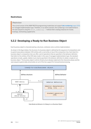 Restrictions
 Restriction
The current version of the ABAP RESTful programming model does not support late numbering [page 1029]
for managed implementation type. Therefore, in our demo scenario, the numbering is not implemented in
the save sequence using the adjust_numbering( ) method when creating instances for travels,
bookings, and booking supplements.
5.2.2 Developing a Ready-to-Run Business Object
Each business object is characterized by a structure, a behavior and a runtime implementation.
As shown in the figure below, the structure of a business object is defined by the sequence of compositions and
to-parent associations between CDS entities with a root entity on top of the composition tree. Each level of a
business object’s composition tree can offer a set of operations that are specified in the behavior definition
that refers to the entities of the CDS data model. In the case of managed implementation type, the standard
operations (create, update, delete) must only be specified in the behavior definition to obtain a ready-to-run
business object. The business object runtime infrastructure already implements the interaction phase and the
save sequence generically and provides an out-of-the-box support for transactional processing.
Data Model and Behavior of a Ready-to-run Business Object
246 PUBLIC
SAP - ABAP RESTful Application Programming Model
Develop
 