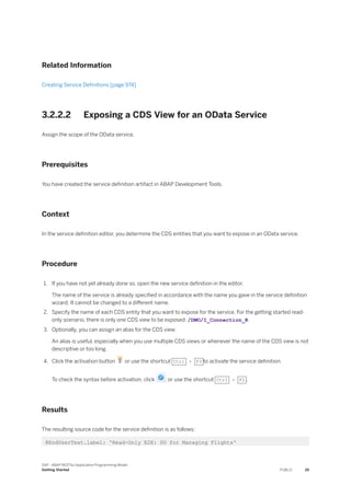 Related Information
Creating Service Definitions [page 974]
3.2.2.2 Exposing a CDS View for an OData Service
Assign the scope of the OData service.
Prerequisites
You have created the service definition artifact in ABAP Development Tools.
Context
In the service definition editor, you determine the CDS entities that you want to expose in an OData service.
Procedure
1. If you have not yet already done so, open the new service definition in the editor.
The name of the service is already specified in accordance with the name you gave in the service definition
wizard. It cannot be changed to a different name.
2. Specify the name of each CDS entity that you want to expose for the service. For the getting started read-
only scenario, there is only one CDS view to be exposed: /DMO/I_Connection_R
3. Optionally, you can assign an alias for the CDS view.
An alias is useful, especially when you use multiple CDS views or whenever the name of the CDS view is not
descriptive or too long.
4. Click the activation button or use the shortcut Ctrl + F3 to activate the service definition.
To check the syntax before activation, click or use the shortcut Ctrl + F2 .
Results
The resulting source code for the service definition is as follows:
@EndUserText.label: 'Read-Only E2E: SD for Managing Flights'
SAP - ABAP RESTful Application Programming Model
Getting Started PUBLIC 25
 