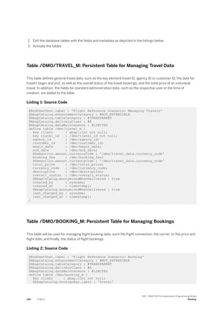 2. Edit the database tables with the fields and metadata as depicted in the listings below.
3. Activate the tables
Table /DMO/TRAVEL_M: Persistent Table for Managing Travel Data
This table defines general travel data, such as the key element travel ID, agency ID or customer ID, the date for
travel’s begin and end, as well as the overall status of the travel bookings, and the total price of an individual
travel. In addition, the fields for standard administration data, such as the respective user or the time of
creation, are added to the table.
Listing 1: Source Code
@EndUserText.label : 'Flight Reference Scenario: Managing Travels'
@AbapCatalog.enhancementCategory : #NOT_EXTENSIBLE
@AbapCatalog.tableCategory : #TRANSPARENT
@AbapCatalog.deliveryClass : #A
@AbapCatalog.dataMaintenance : #LIMITED
define table /dmo/travel_m {
key client : abap.clnt not null;
key travel_id : /dmo/travel_id not null;
agency_id : /dmo/agency_id;
customer_id : /dmo/customer_id;
begin_date : /dmo/begin_date;
end_date : /dmo/end_date;
@Semantics.amount.currencyCode : '/dmo/travel_data.currency_code'
booking_fee : /dmo/booking_fee;
@Semantics.amount.currencyCode : '/dmo/travel_data.currency_code'
total_price : /dmo/total_price;
currency_code : /dmo/currency_code;
description : /dmo/description;
overall_status : /dmo/overall_status;
@AbapCatalog.anonymizedWhenDelivered : true
created_by : syuname;
created_at : timestampl;
@AbapCatalog.anonymizedWhenDelivered : true
last_changed_by : syuname;
last_changed_at : timestampl;
}
Table /DMO/BOOKING_M: Persistent Table for Managing Bookings
This table will be used for managing flight booking data, such the flight connection, the carrier, or the price and
flight date, and finally, the status of flight bookings.
Listing 2: Source Code
@EndUserText.label : 'Flight Reference Scenario: Booking'
@AbapCatalog.enhancementCategory : #NOT_EXTENSIBLE
@AbapCatalog.tableCategory : #TRANSPARENT
@AbapCatalog.deliveryClass : #A
@AbapCatalog.dataMaintenance : #LIMITED
define table /dmo/booking_m {
key client : abap.clnt not null;
@AbapCatalog.foreignKey.label : 'Travel'
250 PUBLIC
SAP - ABAP RESTful Application Programming Model
Develop
 