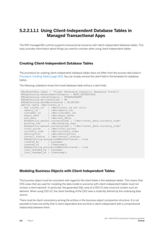 5.2.2.1.1.1 Using Client-Independent Database Tables in
Managed Transactional Apps
The RAP managed BO runtime supports transactional scenarios with client-independent database tables. This
topic provides information about things you need to consider when using client-independent tables.
Creating Client-Independent Database Tables
The procedure for creating client-independent database tables does not differ from the process described in
Procedure: Creating Tables [page 249]. You can simply remove the client field in the template for database
tables.
The following codeblock shows the travel database table without a client field.
@EndUserText.label : 'Flight Reference Scenario: Managing Travels'
@AbapCatalog.enhancementCategory : #NOT_EXTENSIBLE
@AbapCatalog.tableCategory : #TRANSPARENT
@AbapCatalog.deliveryClass : #A
@AbapCatalog.dataMaintenance : #LIMITED
define table /dmo/travel_m {
key travel_id : /dmo/travel_id not null;
agency_id : /dmo/agency_id;
customer_id : /dmo/customer_id;
begin_date : /dmo/begin_date;
end_date : /dmo/end_date;
@Semantics.amount.currencyCode : '/dmo/travel_data.currency_code'
booking_fee : /dmo/booking_fee;
@Semantics.amount.currencyCode : '/dmo/travel_data.currency_code'
total_price : /dmo/total_price;
currency_code : /dmo/currency_code;
description : /dmo/description;
overall_status : /dmo/overall_status;
@AbapCatalog.anonymizedWhenDelivered : true
created_by : syuname;
created_at : timestampl;
@AbapCatalog.anonymizedWhenDelivered : true
last_changed_by : syuname;
last_changed_at : timestampl;
}
Modeling Business Objects with Client-Independent Tables
The business object must be consistent with regard to the client fields in the database tables. This means that
CDS views that are used for modeling the data model in scenarios with client-independent tables must not
contain a client element. In particular, the generated SQL-view of a CDS V1 view must not contain such an
element. When using CDS V2, the client handling of the CDS view is implicitly defined by the underlying data
source.
There must be client-consistency among the entities in the business object composition structure. It is not
possible to have one entity that is client-dependent and one that is client-independent with a compositional
relationship between them.
252 PUBLIC
SAP - ABAP RESTful Application Programming Model
Develop
 
