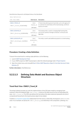 Data Definitions Required for all Editable Entities of the Data Model
Data Definition
CDS View Name Data Source Description
/DMO/I_TRAVEL_M
/DMO/I_Travel_M (root entity)
/DMO/
TRAVEL_M
(DB table)
A Travel entity defines general travel data, such as the agency ID
or customer ID, overall status of the travel bookings, and the to­
tal price of a travel.
/DMO/I_BOOKING_M
/DMO/I_Booking_M (child entity)
/DMO/
BOOKING_M
(DB table)
The booking entity is used for managing flight booking data,
such as the customer, the flight connection, or the price and
flight date.
/DMO/I_BOOKSUPPL_M
/DMO/I_BookSuppl_M (child en­
tity)
/DMO/
BOOKSUPPL_
M
(DB table)
This entity is used to add additional products to a travel booking.
Procedure: Creating a Data Definition
To launch the wizard tool for creating a data definition, do the following:
1. Launch ABAP Development Tools.
2. In your ABAP project (or ABAP cloud project), select the relevant package node in Project Explorer.
3. Open the context menu and choose New Other ABAP Repository Object Core Data Services Data
Definition
Further information: (Tool Reference)
5.2.2.1.3 Defining Data Model and Business Object
Structure
Travel Root View /DMO/I_Travel_M
The listing 1 (below) provides you with the implementation of the CDS data model for managing travel
instances, where the database table /dmo/travel_m serves as the data source for the corresponding CDS
view /DMO/I_Travel_M. This CDS view defines the root entity of the data model and represents the root of
compositional hierarchy for the travel business object to be created.
To define a composition [page 1022] relationship from the root to a child entity, the keyword COMPOSITION is
used. In our example, we specify the /DMO/I_Booking_M as child entity in the composition _Booking. As a
254 PUBLIC
SAP - ABAP RESTful Application Programming Model
Develop
 