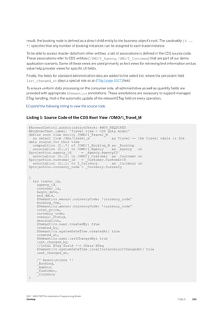 result, the booking node is defined as a direct child entity to the business object’s root. The cardinality [0 ..
*] specifies that any number of booking instances can be assigned to each travel instance.
To be able to access master data from other entities, a set of associations is defined in the CDS source code.
These associations refer to CDS entities (/DMO/I_Agency, /DMO/I_Customer) that are part of our demo
application scenario. Some of these views are used primarily as text views for retrieving text information and as
value help provider views for specific UI fields.
Finally, the fields for standard administration data are added to the select list, where the persistent field
last_changed_at plays a special role as an ETag [page 1027] field.
To ensure uniform data processing on the consumer side, all administrative as well as quantity fields are
provided with appropriate @Semantics annotations. These annotations are necessary to support managed
ETag handling, that is the automatic update of the relevant ETag field on every operation.
 Expand the following listing to view the source code.
Listing 1: Source Code of the CDS Root View /DMO/I_Travel_M
@AccessControl.authorizationCheck: #NOT_REQUIRED
@EndUserText.label: 'Travel view - CDS data model'
define root view entity /DMO/I_Travel_M
as select from /dmo/travel_m as Travel -- the travel table is the
data source for this view
composition [0..*] of /DMO/I_Booking_M as _Booking
association [0..1] to /DMO/I_Agency as _Agency on
$projection.agency_id = _Agency.AgencyID
association [0..1] to /DMO/I_Customer as _Customer on
$projection.customer_id = _Customer.CustomerID
association [0..1] to I_Currency as _Currency on
$projection.currency_code = _Currency.Currency
{
key travel_id,
agency_id,
customer_id,
begin_date,
end_date,
@Semantics.amount.currencyCode: 'currency_code'
booking_fee,
@Semantics.amount.currencyCode: 'currency_code'
total_price,
currency_code,
overall_status,
description,
@Semantics.user.createdBy: true
created_by,
@Semantics.systemDateTime.createdAt: true
created_at,
@Semantics.user.lastChangedBy: true
last_changed_by,
//local ETag field --> OData ETag
@Semantics.systemDateTime.localInstanceLastChangedAt: true
last_changed_at,
/* Associations */
_Booking,
_Agency,
_Customer,
_Currency
}
SAP - ABAP RESTful Application Programming Model
Develop PUBLIC 255
 