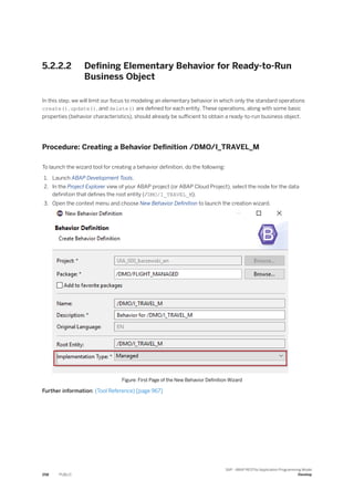 5.2.2.2 Defining Elementary Behavior for Ready-to-Run
Business Object
In this step, we will limit our focus to modeling an elementary behavior in which only the standard operations
create(), update(), and delete() are defined for each entity. These operations, along with some basic
properties (behavior characteristics), should already be sufficient to obtain a ready-to-run business object.
Procedure: Creating a Behavior Definition /DMO/I_TRAVEL_M
To launch the wizard tool for creating a behavior definition, do the following:
1. Launch ABAP Development Tools.
2. In the Project Explorer view of your ABAP project (or ABAP Cloud Project), select the node for the data
definition that defines the root entity (/DMO/I_TRAVEL_M).
3. Open the context menu and choose New Behavior Definition to launch the creation wizard.
Figure: First Page of the New Behavior Definition Wizard
Further information: (Tool Reference) [page 967]
258 PUBLIC
SAP - ABAP RESTful Application Programming Model
Develop
 