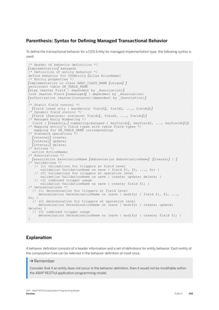 Parenthesis: Syntax for Defining Managed Transactional Behavior
To define the transactional behavior for a CDS Entity for managed implementation type, the following syntax is
used:
/* Header of behavior definition */
[implementation] managed;
/* Definition of entity behavior */
define behavior for CDSEntity [alias AliasName]
/* Entity properties */
[implementation in class ABAP_CLASS_NAME [unique] ]
persistent table DB_TABLE_NAME
[etag {master Field | dependent by _Association}]
lock {master Field [unmanaged] | dependent by _Association}
[authorization {master(instance)|dependent by _Association}]
{
/* Static field control */
[field (read only | mandatory) field1[, field2, ..., fieldn];]
/* Dynamic field control */
[field (features: instance) field1[, field2, ..., fieldn];]
/* Managed Early Numbering */
field ( [readonly,] numbering:managed ) keyfield1[, keyfield2, ..., keyfieldn];];
/* Mapping entity's field types with table field types */
mapping for DB_TABLE_NAME corresponding;
/* Standard operations */
[internal] create;
[internal] update;
[internal] delete;
/* Actions */
action ActionName;
/* Associations */
[association AssociationName [abbreviation AbbreviationName] {[create;] } ]
/* Validations */
// (1) validations for triggers at field level
validation ValidationName on save { field f1, f2, ..., fn; }
// (2) validations for triggers at operation level
validation ValidationName on save { create; update; delete; }
// (3) combined trigger usage
validation ValidationName on save { create; field f1; }
/* Determinations */
// (1) determination for triggers at field level
determination DeterminationName on (save | modify) { field f1, f2, ...,
fn; }
// (2) determination for triggers at operation level
determination DeterminationName on (save | modify) { create; update;
delete; }
// (3) combined trigger usage
determination DeterminationName on (save | modify) { create; field f1; }
}
Explanation
A behavior definition consists of a header information and a set of definitions for entity behavior. Each entity of
the composition tree can be referred in the behavior definition at most once.
 Remember
Consider that if an entity does not occur in the behavior definition, then it would not be modifiable within
the ABAP RESTful application programming model.
SAP - ABAP RESTful Application Programming Model
Develop PUBLIC 259
 