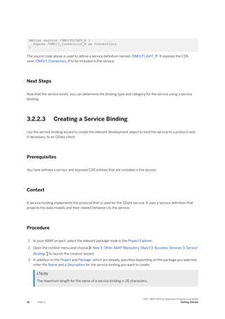 define service /DMO/FLIGHT_R {
expose /DMO/I_Connection_R as Connection;
}
The source code above is used to define a service definition named /DMO/FLIGHT_R. It exposes the CDS
view /DMO/I_Connection_R to be included in the service.
Next Steps
Now that the service exists, you can determine the binding type and category for the service using a service
binding.
3.2.2.3 Creating a Service Binding
Use the service binding wizard to create the relevant development object to bind the service to a protocol and,
if necessary, to an OData client.
Prerequisites
You have defined a service and exposed CDS entities that are included in the service.
Context
A service binding implements the protocol that is used for the OData service. It uses a service definition that
projects the data models and their related behaviors to the service.
Procedure
1. In your ABAP project, select the relevant package node in the Project Explorer.
2. Open the context menu and choose New Other ABAP Repository Object Business Services Service
Binding to launch the creation wizard.
3. In addition to the Project and Package, which are already specified depending on the package you selected,
enter the Name and a Description for the service binding you want to create.
 Note
The maximum length for the name of a service binding is 26 characters.
26 PUBLIC
SAP - ABAP RESTful Application Programming Model
Getting Started
 