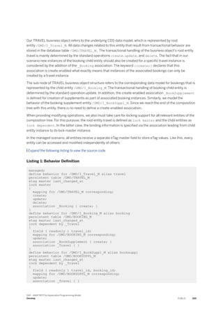 Our TRAVEL business object refers to the underlying CDS data model, which is represented by root
entity /DMO/I_Travel_M. All data changes related to this entity that result from transactional behavior are
stored in the database table /DMO/TRAVEL_M. The transactional handling of the business object's root entity
travel is mainly determined by the standard operations create, update, and delete. The fact that in our
scenario new instances of the booking child entity should also be created for a specific travel instance is
considered by the addition of the _Booking association. The keyword {create;} declares that this
association is create-enabled what exactly means that instances of the associated bookings can only be
created by a travel instance.
The sub node of TRAVEL business object structure refers to the corresponding data model for bookings that is
represented by the child entity /DMO/I_Booking_M. The transactional handling of booking child entity is
determined by the standard operation update. In addition, the create-enabled association _BookSupplement
is defined for creation of supplements as part of associated booking instances. Similarly, we model the
behavior of the booking supplement entity /DMO/I_BookSuppl_M. Since we reach the end of the composition
tree with this entity, there is no need to define a create-enabled association.
When providing modifying operations, we also must take care for locking support for all relevant entities of the
composition tree. For this purpose, the root entity travel is defined as lock master and the child entities as
lock dependent. In the latter case, the binding information is specified via the association leading from child
entity instance to its lock master instance.
In the managed scenario, all entities receive a separate eTag master field to store eTag values. Like this, every
entity can be accessed and modified independently of others.
 Expand the following listing to view the source code.
Listing 1: Behavior Definition
managed;
define behavior for /DMO/I_Travel_M alias travel
persistent table /DMO/TRAVEL_M
etag master last_changed_at
lock master
{
mapping for /DMO/TRAVEL_M corresponding;
create;
update;
delete;
association _Booking { create; }
}
define behavior for /DMO/I_Booking_M alias booking
persistent table /DMO/BOOKING_M
etag master last_changed_at
lock dependent by _Travel
{
field ( readonly ) travel_id;
mapping for /DMO/BOOKING_M corresponding;
update;
association _BookSupplement { create; }
association _Travel { }
}
define behavior for /DMO/I_BookSuppl_M alias booksuppl
persistent table /DMO/BOOKSUPPL_M
etag master last_changed_at
lock dependent by _Travel
{
field ( readonly ) travel_id, booking_id;
mapping for /DMO/BOOKSUPPL_M corresponding;
update;
association _Travel { }
SAP - ABAP RESTful Application Programming Model
Develop PUBLIC 265
 