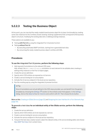 }
5.2.2.3 Testing the Business Object
At this point, you can now test the newly created travel business object for its basic functionality by creating
some new instances for the 3 entities (travel, booking, booking supplement) that correspond to the business
object’s structure, modifying the existing data sets or deleting existing instances.
These options are available to you:
● Testing with Fiori UI by using the integrated Fiori UI preview function
● Testing without Fiori UI:
○ By executing automated ABAP Unit tests, starting from a generated test class
○ By consuming the newly created business object’s entities with EML.
Procedures
To use the integrated Fiori UI preview, perform the following steps:
1. Add required UI annotations to the relevant CDS views.
Add, at least, the @UI.identification annotation on each element to be editable when creating or
editing entity instances on the Fiori UI object pages.
2. Create the service definition.
3. Specify which CDS entities are exposed as a UI service.
4. Create a service binding for UI consumption.
5. Activate the UI service endpoint in the local service repository.
6. Run the resulting app by using the integrated UI preview function.
 Tip
Since UI annotations are not yet defined in the CDS views provided, you can benefit from the generic
templates by choosing the Settings ( ) button on the (initial) screen that appears. In the Settings
dialog, click on the Select all box for Columns and confirm with OK. Then choose the Go button.
More on this: Creating an OData Service [page 22] and Designing the User Interface for a Fiori Elements App
[page 34]
To generate a test class for an individual entity of the OData service, perform the following
steps:
1. Create the service definition.
2. Specify which CDS entities are to be exposed as a service.
3. Create a service binding for service consumption.
4. Activate the service endpoint in the local service repository.
5. To launch the test class creation wizard, select the relevant entity in the service binding editor and choose
New ABAP Test Class from context menu.
266 PUBLIC
SAP - ABAP RESTful Application Programming Model
Develop
 